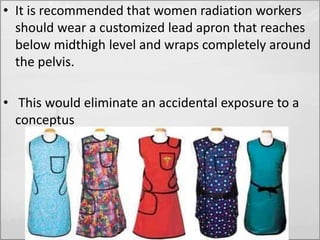 • It is recommended that women radiation workers 
should wear a customized lead apron that reaches 
below midthigh level and wraps completely around 
the pelvis. 
• This would eliminate an accidental exposure to a 
conceptus 
 
