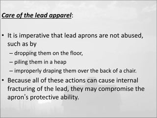 Care of the lead apparel: 
• It is imperative that lead aprons are not abused, 
such as by 
– dropping them on the floor, 
– piling them in a heap 
– improperly draping them over the back of a chair. 
• Because all of these actions can cause internal 
fracturing of the lead, they may compromise the 
apron’s protective ability. 
 