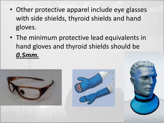 • Other protective apparel include eye glasses 
with side shields, thyroid shields and hand 
gloves. 
• The minimum protective lead equivalents in 
hand gloves and thyroid shields should be 
0.5mm. 
 