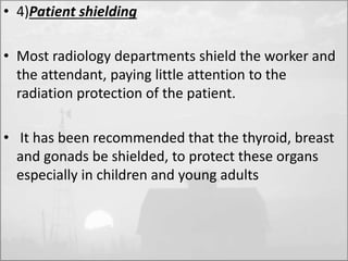 • 4)Patient shielding 
• Most radiology departments shield the worker and 
the attendant, paying little attention to the 
radiation protection of the patient. 
• It has been recommended that the thyroid, breast 
and gonads be shielded, to protect these organs 
especially in children and young adults 
 