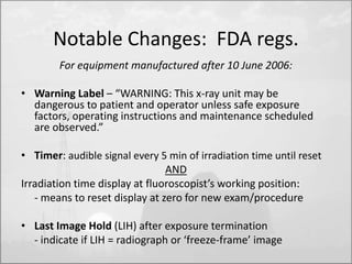 Notable Changes: FDA regs. 
For equipment manufactured after 10 June 2006: 
• Warning Label – “WARNING: This x-ray unit may be 
dangerous to patient and operator unless safe exposure 
factors, operating instructions and maintenance scheduled 
are observed.” 
• Timer: audible signal every 5 min of irradiation time until reset 
AND 
Irradiation time display at fluoroscopist’s working position: 
- means to reset display at zero for new exam/procedure 
• Last Image Hold (LIH) after exposure termination 
- indicate if LIH = radiograph or ‘freeze-frame’ image 
 