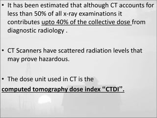 • It has been estimated that although CT accounts for 
less than 50% of all x-ray examinations it 
contributes upto 40% of the collective dose from 
diagnostic radiology . 
• CT Scanners have scattered radiation levels that 
may prove hazardous. 
• The dose unit used in CT is the 
computed tomography dose index “CTDI”. 
 