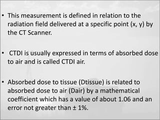 • This measurement is defined in relation to the 
radiation field delivered at a specific point (x, y) by 
the CT Scanner. 
• CTDI is usually expressed in terms of absorbed dose 
to air and is called CTDI air. 
• Absorbed dose to tissue (Dtissue) is related to 
absorbed dose to air (Dair) by a mathematical 
coefficient which has a value of about 1.06 and an 
error not greater than ± 1%. 
 