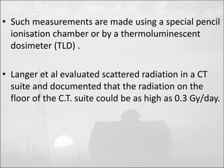 • Such measurements are made using a special pencil 
ionisation chamber or by a thermoluminescent 
dosimeter (TLD) . 
• Langer et al evaluated scattered radiation in a CT 
suite and documented that the radiation on the 
floor of the C.T. suite could be as high as 0.3 Gy/day. 
 