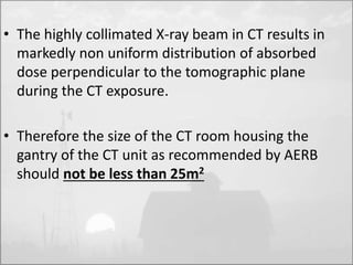 • The highly collimated X-ray beam in CT results in 
markedly non uniform distribution of absorbed 
dose perpendicular to the tomographic plane 
during the CT exposure. 
• Therefore the size of the CT room housing the 
gantry of the CT unit as recommended by AERB 
should not be less than 25m2 
 