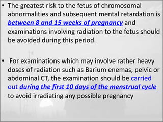 • The greatest risk to the fetus of chromosomal 
abnormalities and subsequent mental retardation is 
between 8 and 15 weeks of pregnancy and 
examinations involving radiation to the fetus should 
be avoided during this period. 
• For examinations which may involve rather heavy 
doses of radiation such as Barium enemas, pelvic or 
abdominal CT, the examination should be carried 
out during the first 10 days of the menstrual cycle 
to avoid irradiating any possible pregnancy 
 