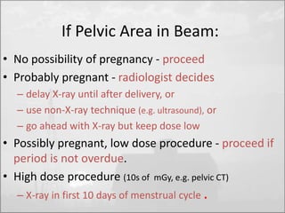 If Pelvic Area in Beam: 
• No possibility of pregnancy - proceed 
• Probably pregnant - radiologist decides 
– delay X-ray until after delivery, or 
– use non-X-ray technique (e.g. ultrasound), or 
– go ahead with X-ray but keep dose low 
• Possibly pregnant, low dose procedure - proceed if 
period is not overdue. 
• High dose procedure (10s of mGy, e.g. pelvic CT) 
– X-ray in first 10 days of menstrual cycle . 
 