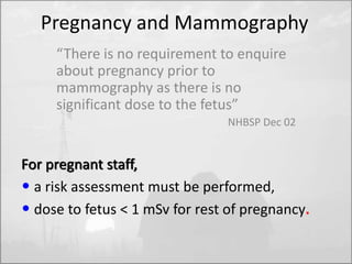 Pregnancy and Mammography 
“There is no requirement to enquire 
about pregnancy prior to 
mammography as there is no 
significant dose to the fetus” 
NHBSP Dec 02 
For pregnant staff, 
• a risk assessment must be performed, 
• dose to fetus < 1 mSv for rest of pregnancy. 
 