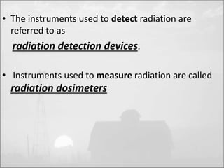 • The instruments used to detect radiation are 
referred to as 
radiation detection devices. 
• Instruments used to measure radiation are called 
radiation dosimeters 
 