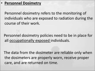 • Personnel Dosimetry 
Personnel dosimetry refers to the monitoring of 
individuals who are exposed to radiation during the 
course of their work. 
Personnel dosimetry policies need to be in place for 
all occupationally exposed individuals. 
The data from the dosimeter are reliable only when 
the dosimeters are properly worn, receive proper 
care, and are returned on time. 
 