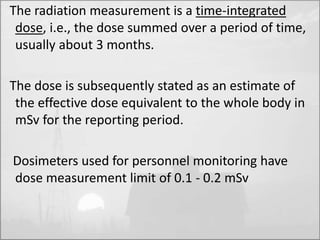 The radiation measurement is a time-integrated 
dose, i.e., the dose summed over a period of time, 
usually about 3 months. 
The dose is subsequently stated as an estimate of 
the effective dose equivalent to the whole body in 
mSv for the reporting period. 
Dosimeters used for personnel monitoring have 
dose measurement limit of 0.1 - 0.2 mSv 
 