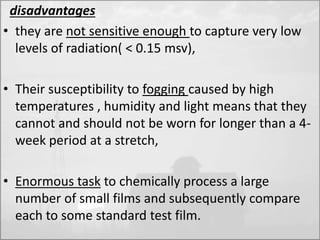 disadvantages 
• they are not sensitive enough to capture very low 
levels of radiation( < 0.15 msv), 
• Their susceptibility to fogging caused by high 
temperatures , humidity and light means that they 
cannot and should not be worn for longer than a 4- 
week period at a stretch, 
• Enormous task to chemically process a large 
number of small films and subsequently compare 
each to some standard test film. 
 