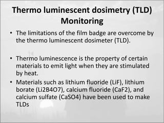 Thermo luminescent dosimetry (TLD) 
Monitoring 
• The limitations of the film badge are overcome by 
the thermo luminescent dosimeter (TLD). 
• Thermo luminescence is the property of certain 
materials to emit light when they are stimulated 
by heat. 
• Materials such as lithium fluoride (LiF), lithium 
borate (Li2B4O7), calcium fluoride (CaF2), and 
calcium sulfate (CaSO4) have been used to make 
TLDs 
 