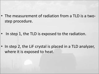 • The measurement of radiation from a TLD is a two-step 
procedure. 
• In step 1, the TLD is exposed to the radiation. 
• In step 2, the LiF crystal is placed in a TLD analyzer, 
where it is exposed to heat. 
 
