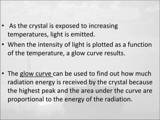 • As the crystal is exposed to increasing 
temperatures, light is emitted. 
• When the intensity of light is plotted as a function 
of the temperature, a glow curve results. 
• The glow curve can be used to find out how much 
radiation energy is received by the crystal because 
the highest peak and the area under the curve are 
proportional to the energy of the radiation. 
 