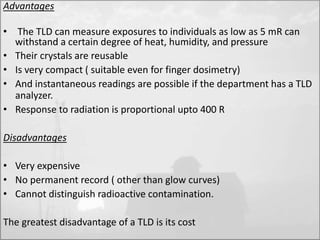 Advantages 
• The TLD can measure exposures to individuals as low as 5 mR can 
withstand a certain degree of heat, humidity, and pressure 
• Their crystals are reusable 
• Is very compact ( suitable even for finger dosimetry) 
• And instantaneous readings are possible if the department has a TLD 
analyzer. 
• Response to radiation is proportional upto 400 R 
Disadvantages 
• Very expensive 
• No permanent record ( other than glow curves) 
• Cannot distinguish radioactive contamination. 
The greatest disadvantage of a TLD is its cost 
 