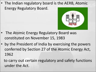 • The Indian regulatory board is the AERB, Atomic 
Energy Regulatory Board. 
• The Atomic Energy Regulatory Board was 
constituted on November 15, 1983 
• by the President of India by exercising the powers 
conferred by Section 27 of the Atomic Energy Act, 
1962 
to carry out certain regulatory and safety functions 
under the Act. 
 