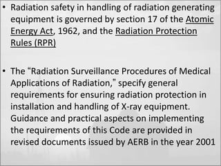• Radiation safety in handling of radiation generating 
equipment is governed by section 17 of the Atomic 
Energy Act, 1962, and the Radiation Protection 
Rules (RPR) 
• The “Radiation Surveillance Procedures of Medical 
Applications of Radiation,” specify general 
requirements for ensuring radiation protection in 
installation and handling of X-ray equipment. 
Guidance and practical aspects on implementing 
the requirements of this Code are provided in 
revised documents issued by AERB in the year 2001 
 