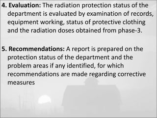 4. Evaluation: The radiation protection status of the 
department is evaluated by examination of records, 
equipment working, status of protective clothing 
and the radiation doses obtained from phase-3. 
5. Recommendations: A report is prepared on the 
protection status of the department and the 
problem areas if any identified, for which 
recommendations are made regarding corrective 
measures 
 