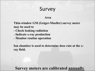 Thin-window GM (Geiger-Mueller) survey meter 
may be used to 
- Check leaking radiation 
- Indicate x-ray production 
- Monitor routine operation 
Ion chamber is used to determine dose rate at the x-ray 
field. 
Survey 
Area 
Survey meters are calibrated annually. 
 