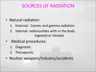 SOURCES OF RADIATION 
• Natural radiation: 
1. External: Cosmic and gamma radiation 
2. Internal: radionuclides with in the body 
ingested or inhaled 
• Medical procedures: 
1. Diagnostic 
2. Therapeutic 
• Nuclear weapons/industry/accidents 
 