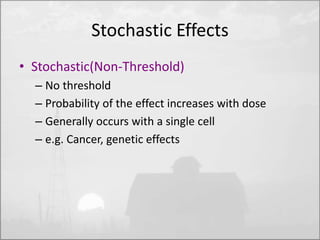 Stochastic Effects 
• Stochastic(Non-Threshold) 
– No threshold 
– Probability of the effect increases with dose 
– Generally occurs with a single cell 
– e.g. Cancer, genetic effects 
 