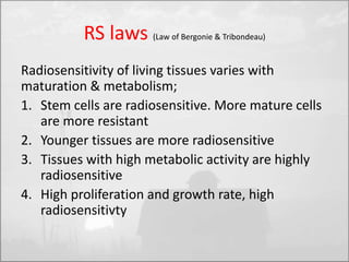 RS laws (Law of Bergonie & Tribondeau) 
Radiosensitivity of living tissues varies with 
maturation & metabolism; 
1. Stem cells are radiosensitive. More mature cells 
are more resistant 
2. Younger tissues are more radiosensitive 
3. Tissues with high metabolic activity are highly 
radiosensitive 
4. High proliferation and growth rate, high 
radiosensitivty 
 