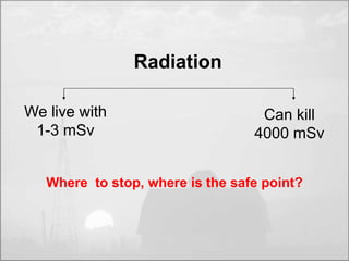We live with 
1-3 mSv 
Can kill 
4000 mSv 
Radiation 
Where to stop, where is the safe point? 
 