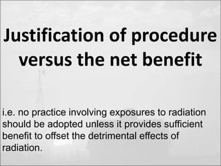 Justification of procedure 
versus the net benefit 
i.e. no practice involving exposures to radiation 
should be adopted unless it provides sufficient 
benefit to offset the detrimental effects of 
radiation. 
 