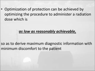 • Optimization of protection can be achieved by 
optimizing the procedure to administer a radiation 
dose which is 
as low as reasonably achievable, 
so as to derive maximum diagnostic information with 
minimum discomfort to the patient 
 