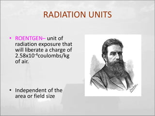 RADIATION UNITS 
• ROENTGEN– unit of 
radiation exposure that 
will liberate a charge of 
2.58x10-4coulombs/kg 
of air. 
• Independent of the 
area or field size 
 