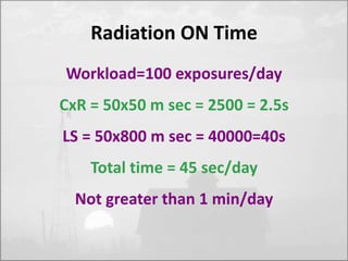 Radiation ON Time 
Workload=100 exposures/day 
CxR = 50x50 m sec = 2500 = 2.5s 
LS = 50x800 m sec = 40000=40s 
Total time = 45 sec/day 
Not greater than 1 min/day 
 