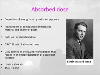 Absorbed dose 
• Deposition of energy in pt by radiation exposure 
• Independent of composition of irradiated 
material and energy of beam 
• RAD: unit of absorbed dose 
• GRAY: SI unit of absorbed dose 
• Gray defined as the quantity of radiation that 
results in an energy deposition of 1 joule per 
kilogram. 
• I GRAY = 100 RAD 
• 1RAD = 1 cGY 
 