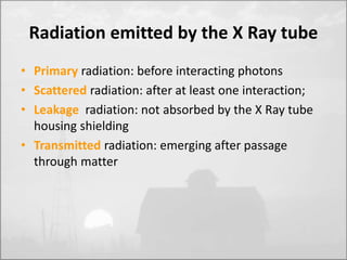 Radiation emitted by the X Ray tube 
• Primary radiation: before interacting photons 
• Scattered radiation: after at least one interaction; 
• Leakage radiation: not absorbed by the X Ray tube 
housing shielding 
• Transmitted radiation: emerging after passage 
through matter 
 