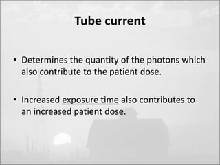 Tube current 
• Determines the quantity of the photons which 
also contribute to the patient dose. 
• Increased exposure time also contributes to 
an increased patient dose. 
 
