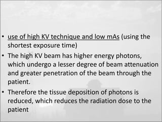 • use of high KV technique and low mAs (using the 
shortest exposure time) 
• The high KV beam has higher energy photons, 
which undergo a lesser degree of beam attenuation 
and greater penetration of the beam through the 
patient. 
• Therefore the tissue deposition of photons is 
reduced, which reduces the radiation dose to the 
patient 
 