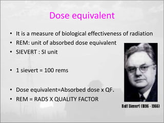 Dose equivalent 
• It is a measure of biological effectiveness of radiation 
• REM: unit of absorbed dose equivalent 
• SIEVERT : SI unit 
• 1 sievert = 100 rems 
• Dose equivalent=Absorbed dose x QF. 
• REM = RADS X QUALITY FACTOR 
 