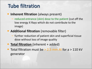Tube filtration 
• Inherent filtration (always present) 
– reduced entrance (skin) dose to the patient (cut off the 
low energy X Rays which do not contribute to the 
image) 
• Additional filtration (removable filter) 
– further reduction of patient skin and superficial tissue 
dose without loss of image quality 
• Total filtration (inherent + added) 
• Total filtration must be > 2.5 mm Al for a > 110 kV 
generator 
 