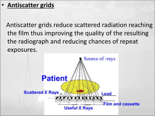 • Antiscatter grids 
Antiscatter grids reduce scattered radiation reaching 
the film thus improving the quality of the resulting 
the radiograph and reducing chances of repeat 
exposures. 
Source of -rays 
Scattered X Rays Lead 
Useful X Rays 
Film and cassette 
Patient 
 