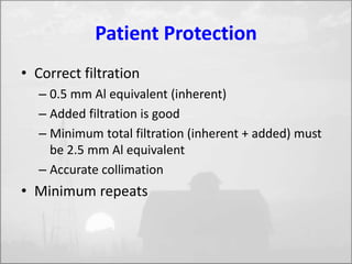 Patient Protection 
• Correct filtration 
– 0.5 mm Al equivalent (inherent) 
– Added filtration is good 
– Minimum total filtration (inherent + added) must 
be 2.5 mm Al equivalent 
– Accurate collimation 
• Minimum repeats 
 