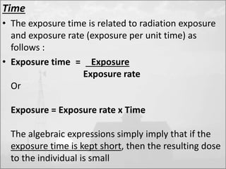 Time 
• The exposure time is related to radiation exposure 
and exposure rate (exposure per unit time) as 
follows : 
• Exposure time = Exposure 
Exposure rate 
Or 
Exposure = Exposure rate x Time 
The algebraic expressions simply imply that if the 
exposure time is kept short, then the resulting dose 
to the individual is small 
 