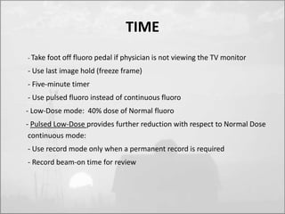 TIME 
- Take foot off fluoro pedal if physician is not viewing the TV monitor 
- Use last image hold (freeze frame) 
- Five-minute timer 
- Use pulsed fluoro instead of continuous fluoro 
- Low-Dose mode: 40% dose of Normal fluoro 
- Pulsed Low-Dose provides further reduction with respect to Normal Dose 
continuous mode: 
- Use record mode only when a permanent record is required 
- Record beam-on time for review 
 