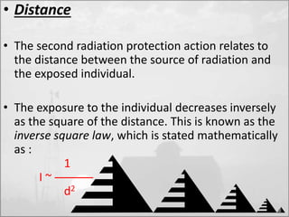 • Distance 
• The second radiation protection action relates to 
the distance between the source of radiation and 
the exposed individual. 
• The exposure to the individual decreases inversely 
as the square of the distance. This is known as the 
inverse square law, which is stated mathematically 
as : 
1 
I ~ ——— 
d2 
 