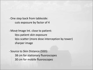 - One step back from tableside: 
cuts exposure by factor of 4 
- Move Image Int. close to patient: 
less patient skin exposure 
less scatter (more dose interception by tower) 
sharper image 
- Source to Skin Distance (SSD): 
38 cm for stationary fluoroscopes 
30 cm for mobile fluoroscopes 
 