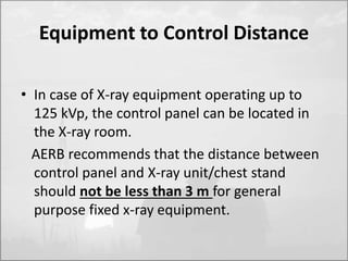 Equipment to Control Distance 
• In case of X-ray equipment operating up to 
125 kVp, the control panel can be located in 
the X-ray room. 
AERB recommends that the distance between 
control panel and X-ray unit/chest stand 
should not be less than 3 m for general 
purpose fixed x-ray equipment. 
 