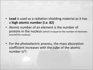 • Lead is used as a radiation shielding material as it has 
a high atomic number (i.e. 82) 
• Atomic number of an element is the number of 
protons in the nucleus (which is equal to the number of electrons 
around the nucleus) 
• For the photoelectric process, the mass absorption 
coefficient increases with the cube of the atomic 
number (z3) 
 