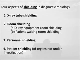 Four aspects of shielding in diagnostic radiology 
1. X-ray tube shielding 
2. Room shielding 
(a) X-ray equipment room shielding 
(b) Patient waiting room shielding. 
3. Personnel shielding 
4. Patient shielding (of organs not under 
investigation) 
 