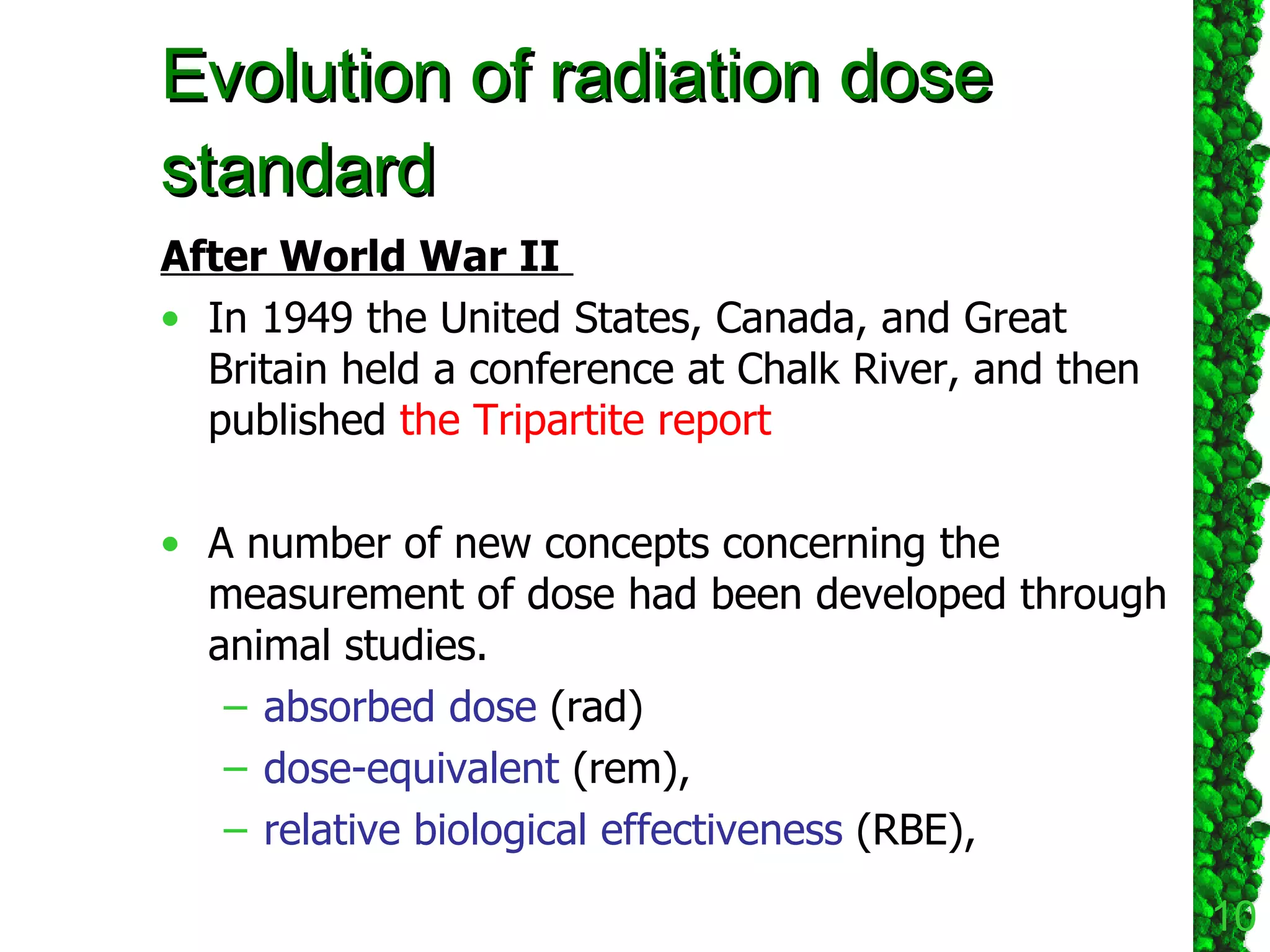 Evolution of radiation dose standard After World War II   In 1949 the United States, Canada, and Great Britain held a conference at Chalk River, and then published  the Tripartite report   A number of new concepts concerning the measurement of dose had been developed through animal studies.  absorbed dose  (rad) dose-equivalent  (rem), relative biological effectiveness  (RBE),  