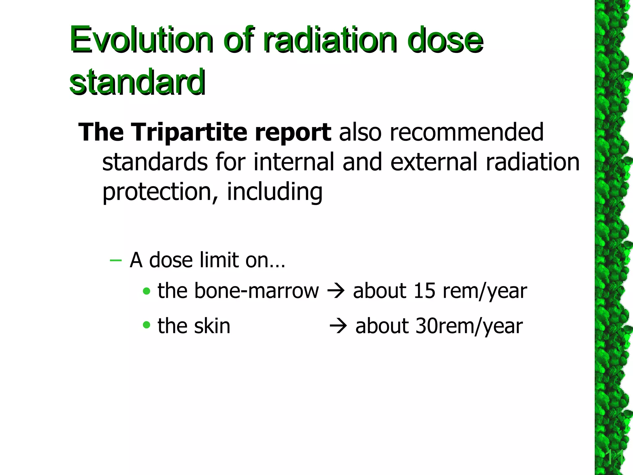 The Tripartite report  also recommended standards for internal and external radiation protection, including  A dose limit on…  the bone-marrow    about 15 rem/year  the skin      about 30rem/year   Evolution of radiation dose standard 