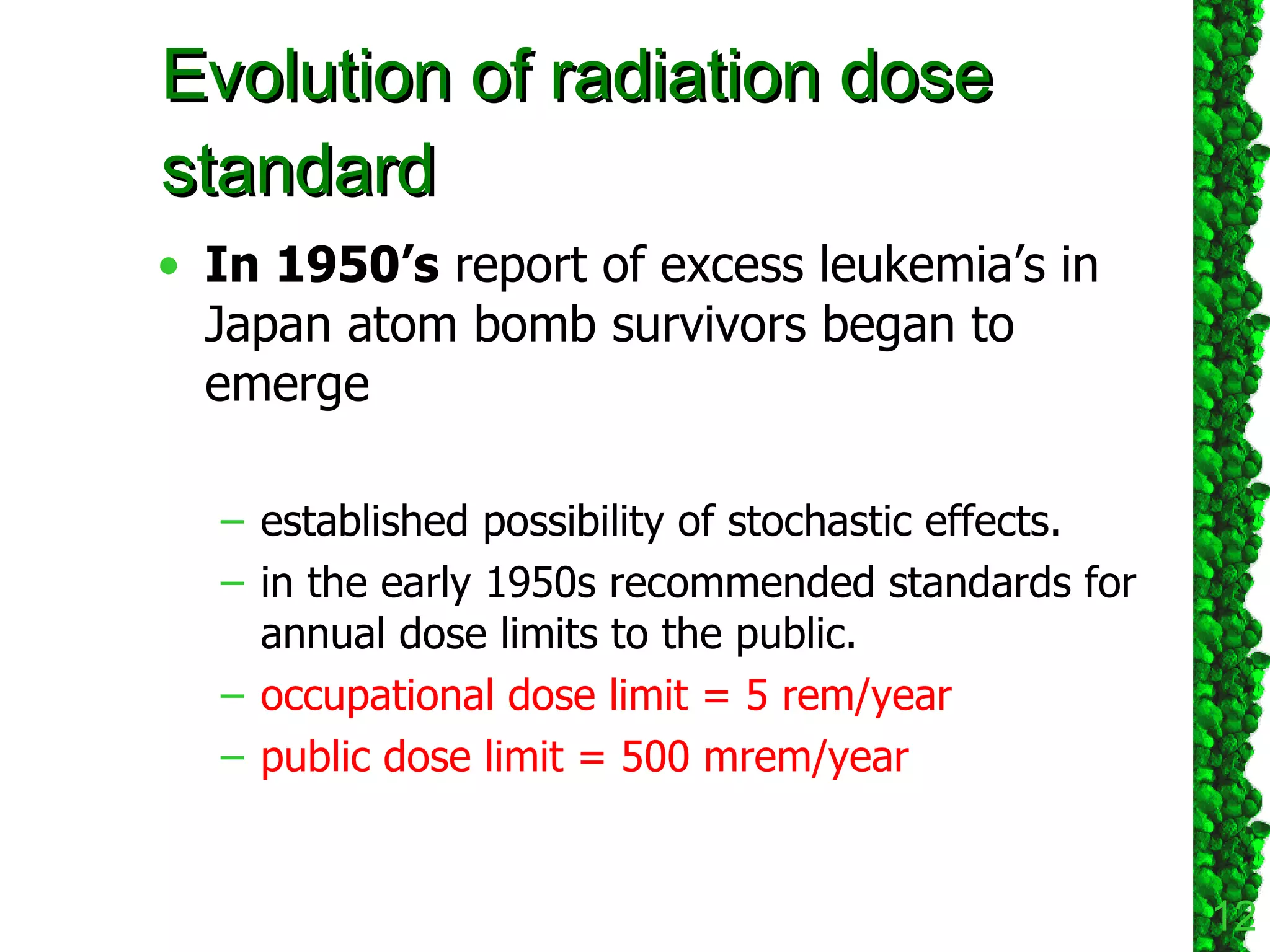 In 1950’s  report of excess leukemia’s in Japan atom bomb   survivors began to emerge established possibility of stochastic effects. in the early 1950s recommended standards for annual dose limits to the public.  occupational dose limit = 5 rem/year public dose limit = 500 mrem/year Evolution of radiation dose standard 